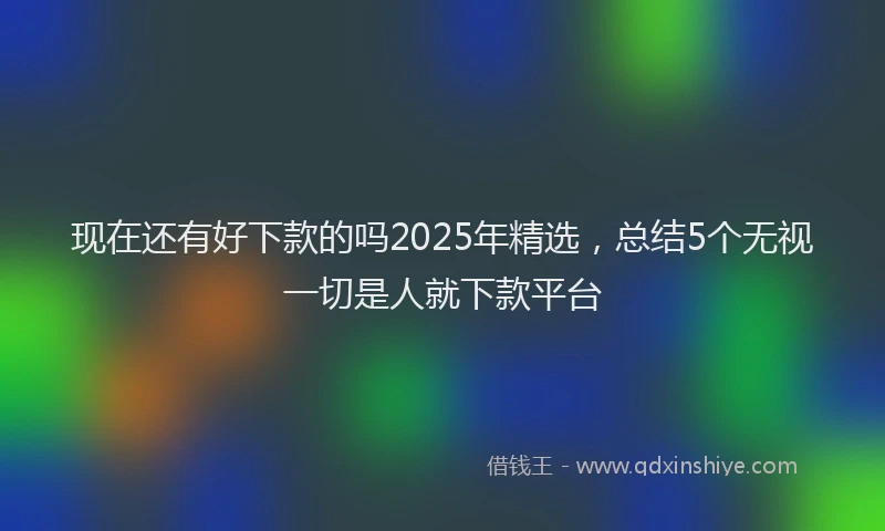 现在还有好下款的吗2025年精选，总结5个无视一切是人就下款平台