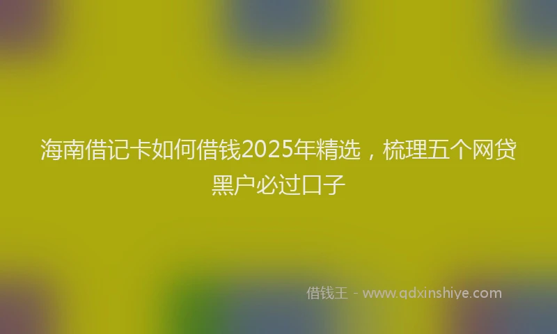 海南借记卡如何借钱2025年精选，梳理五个网贷黑户必过口子