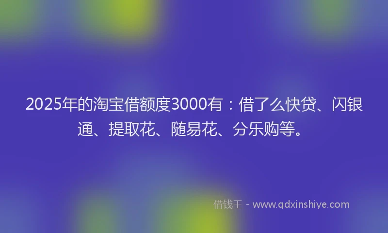 2025年的淘宝借额度3000有：借了么快贷、闪银通、提取花、随易花、分乐购等。