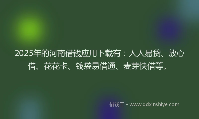 2025年的河南借钱应用下载有：人人易贷、放心借、花花卡、钱袋易借通、麦芽快借等。