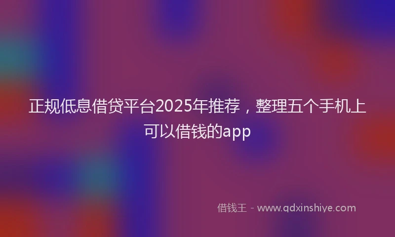 正规低息借贷平台2025年推荐，整理五个手机上可以借钱的app
