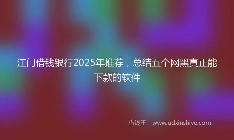 江门借钱银行2025年推荐，总结五个网黑真正能下款的软件