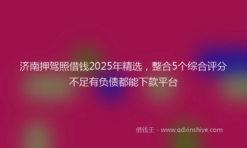 济南押驾照借钱2025年精选，整合5个综合评分不足有负债都能下款平台