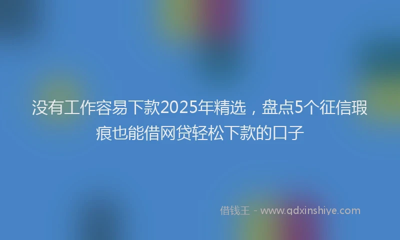 没有工作容易下款2025年精选，盘点5个征信瑕疵也能借网贷轻松下款的口子