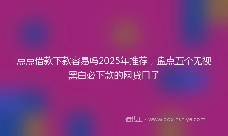 点点借款下款容易吗2025年推荐，盘点五个无视黑白必下款的网贷口子