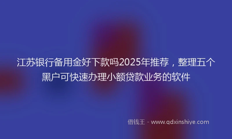 江苏银行备用金好下款吗2025年推荐，整理五个黑户可快速办理小额贷款业务的软件