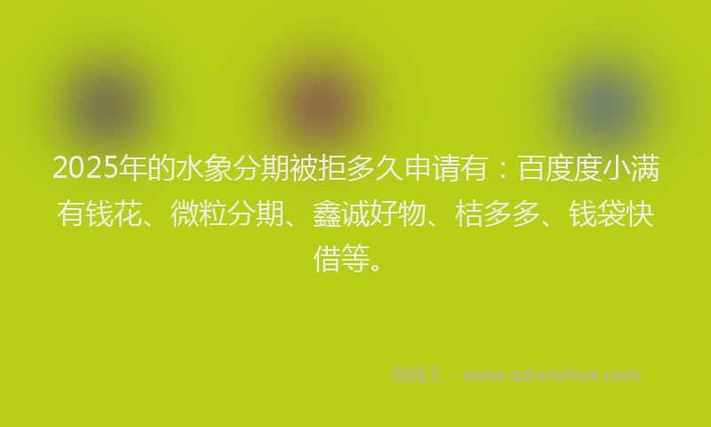 2025年的水象分期被拒多久申请有：百度度小满有钱花、微粒分期、鑫诚好物、桔多多、钱袋快借等。