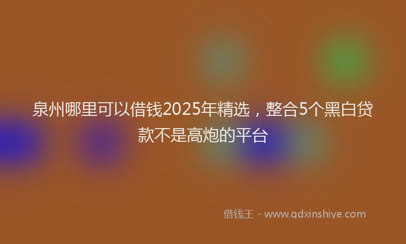泉州哪里可以借钱2025年精选，整合5个黑白贷款不是高炮的平台