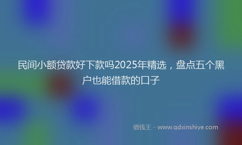 民间小额贷款好下款吗2025年精选，盘点五个黑户也能借款的口子