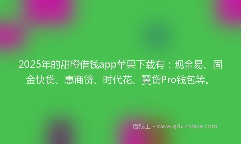 2025年的甜橙借钱app苹果下载有：现金易、固金快贷、惠商贷、时代花、翼贷Pro钱包等。