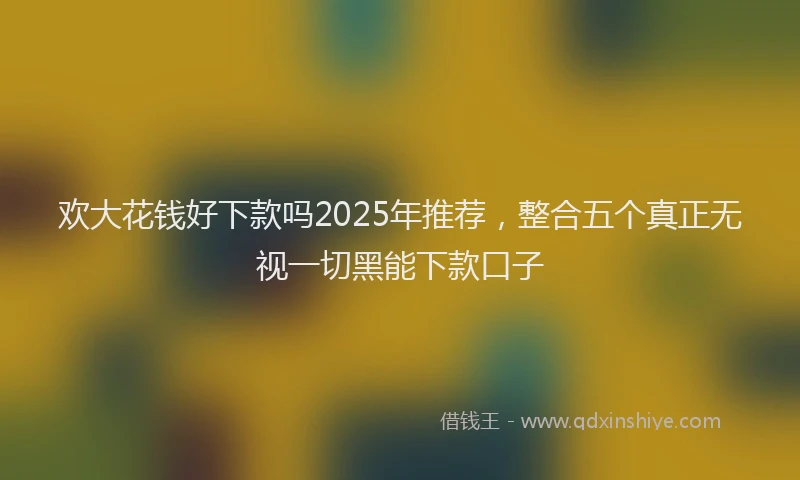 欢大花钱好下款吗2025年推荐，整合五个真正无视一切黑能下款口子