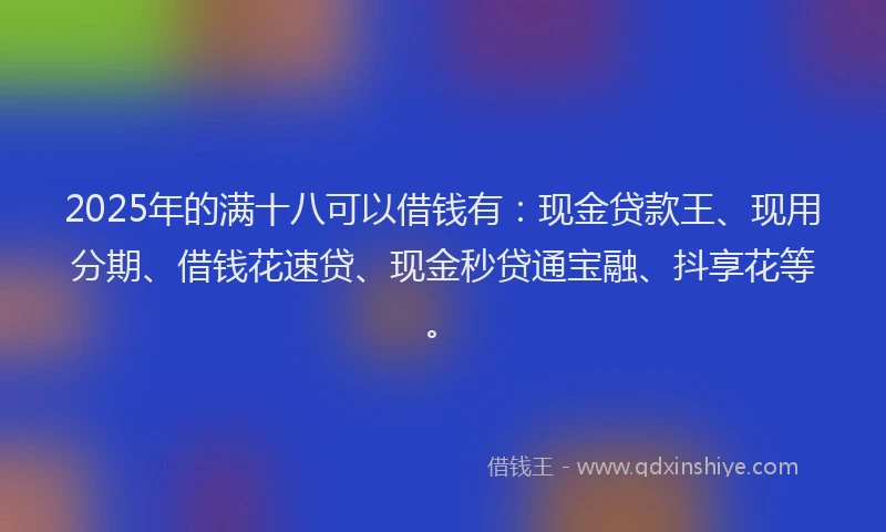 2025年的满十八可以借钱有：现金贷款王、现用分期、借钱花速贷、现金秒贷通宝融、抖享花等。