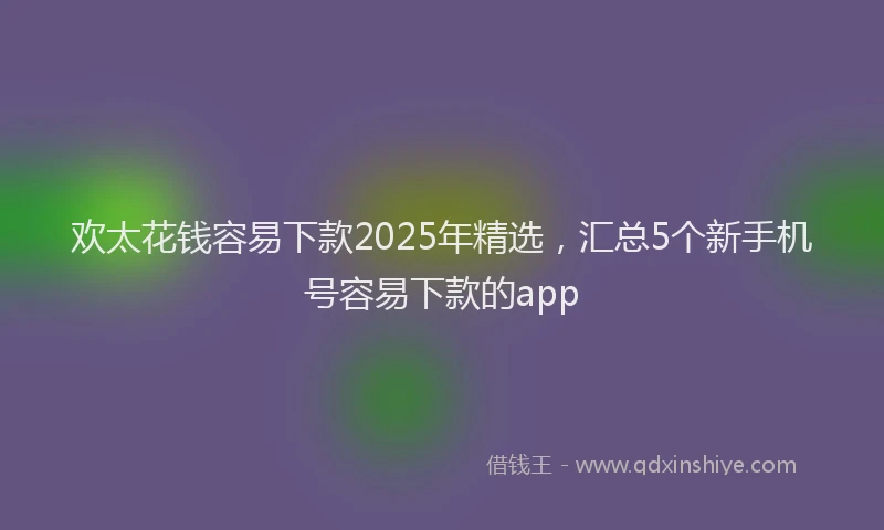 欢太花钱容易下款2025年精选，汇总5个新手机号容易下款的app