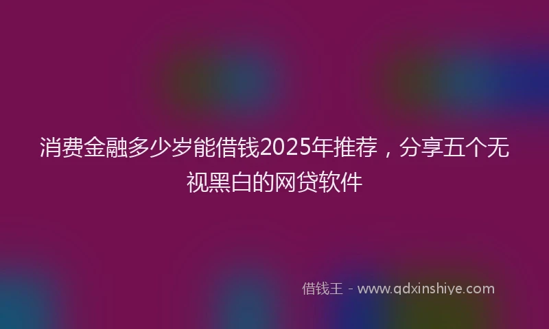 消费金融多少岁能借钱2025年推荐，分享五个无视黑白的网贷软件