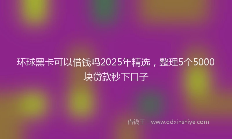 环球黑卡可以借钱吗2025年精选，整理5个5000块贷款秒下口子