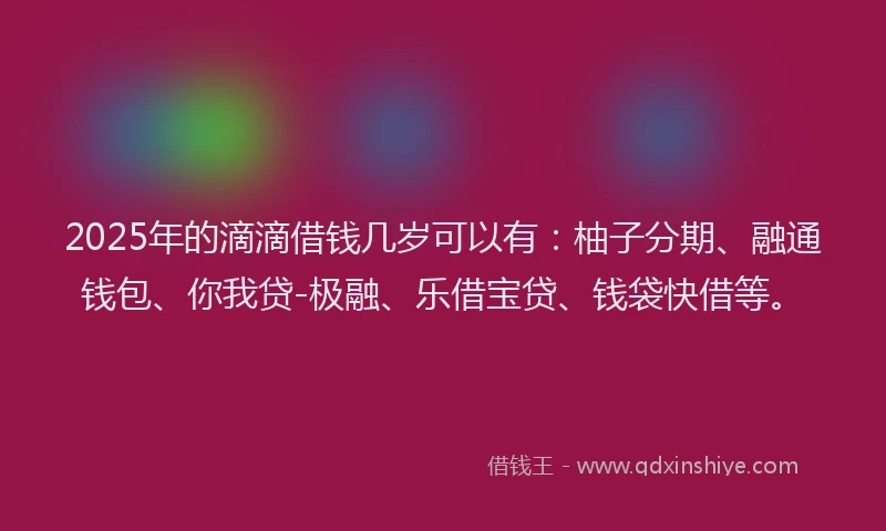 2025年的滴滴借钱几岁可以有：柚子分期、融通钱包、你我贷-极融、乐借宝贷、钱袋快借等。
