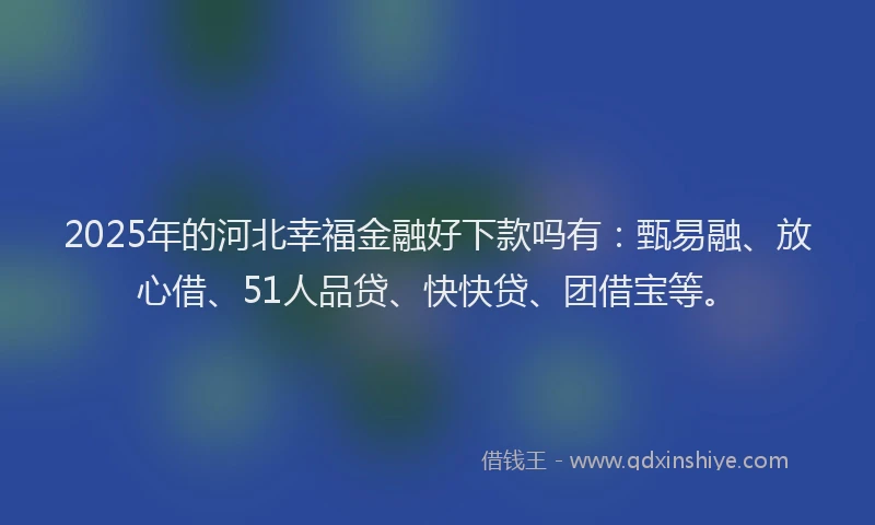 2025年的河北幸福金融好下款吗有：甄易融、放心借、51人品贷、快快贷、团借宝等。