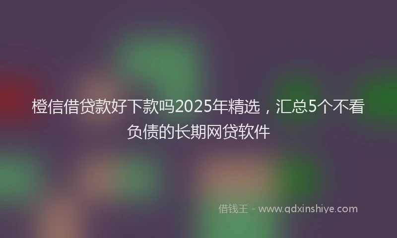 橙信借贷款好下款吗2025年精选，汇总5个不看负债的长期网贷软件