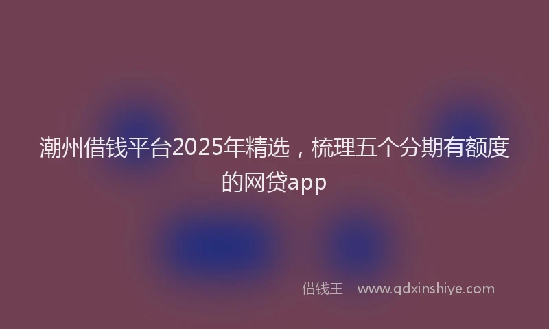 潮州借钱平台2025年精选，梳理五个分期有额度的网贷app