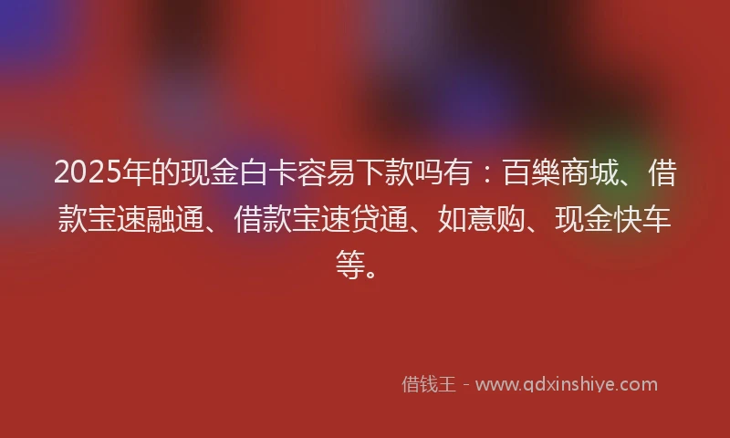 2025年的现金白卡容易下款吗有：百樂商城、借款宝速融通、借款宝速贷通、如意购、现金快车等。