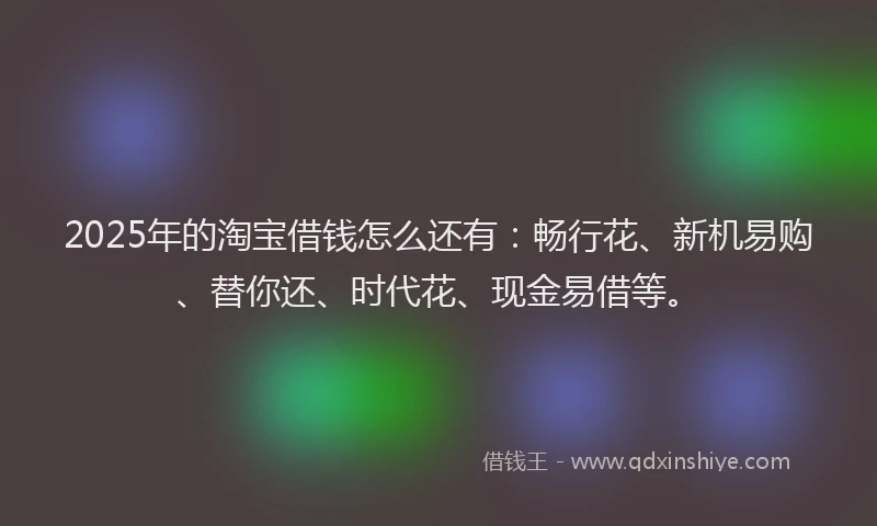 2025年的淘宝借钱怎么还有：畅行花、新机易购、替你还、时代花、现金易借等。