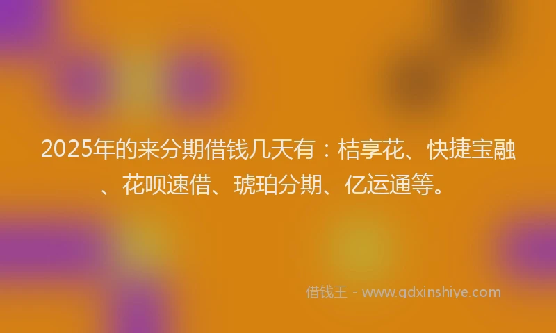 2025年的来分期借钱几天有：桔享花、快捷宝融、花呗速借、琥珀分期、亿运通等。