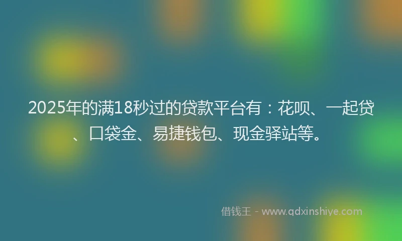 2025年的满18秒过的贷款平台有：花呗、一起贷、口袋金、易捷钱包、现金驿站等。