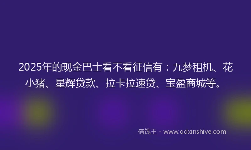 2025年的现金巴士看不看征信有：九梦租机、花小猪、星辉贷款、拉卡拉速贷、宝盈商城等。