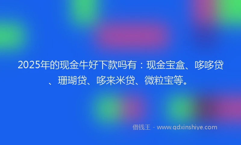 2025年的现金牛好下款吗有：现金宝盒、哆哆贷、珊瑚贷、哆来米贷、微粒宝等。