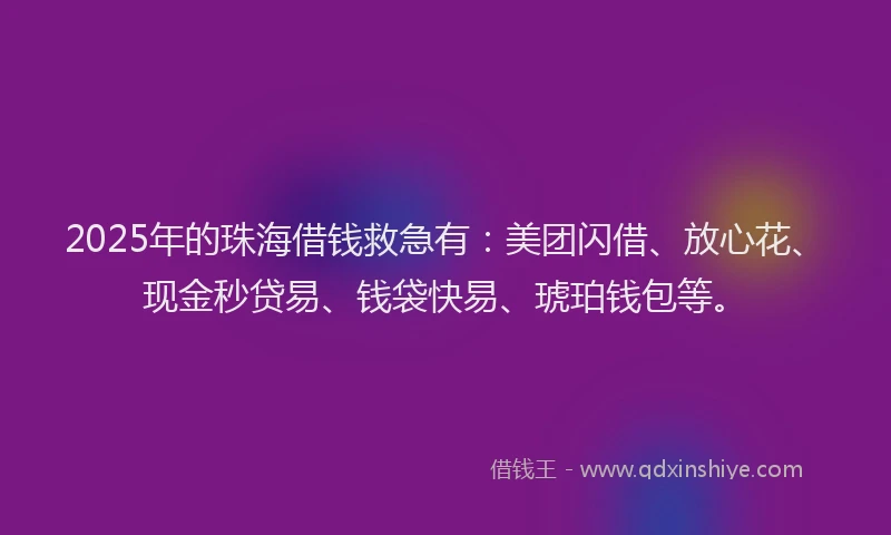2025年的珠海借钱救急有：美团闪借、放心花、现金秒贷易、钱袋快易、琥珀钱包等。