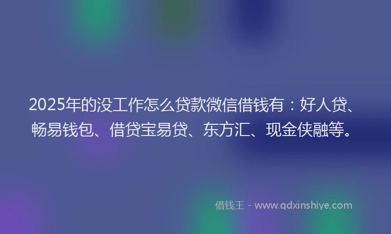 2025年的没工作怎么贷款微信借钱有：好人贷、畅易钱包、借贷宝易贷、东方汇、现金侠融等。