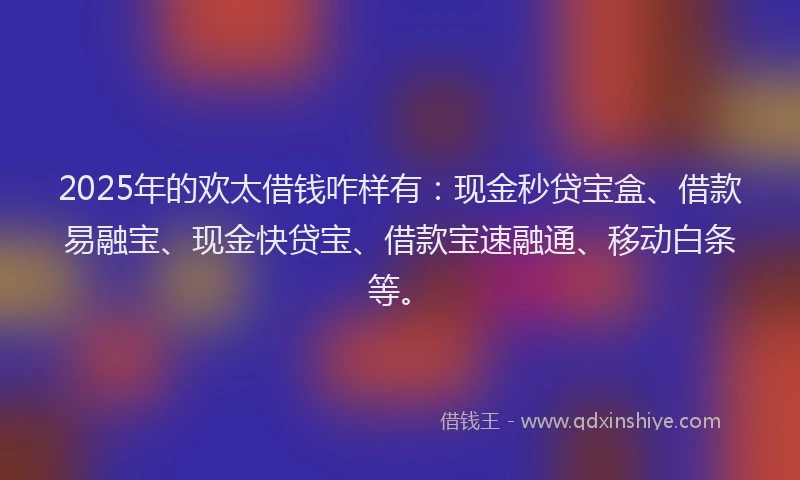 2025年的欢太借钱咋样有：现金秒贷宝盒、借款易融宝、现金快贷宝、借款宝速融通、移动白条等。
