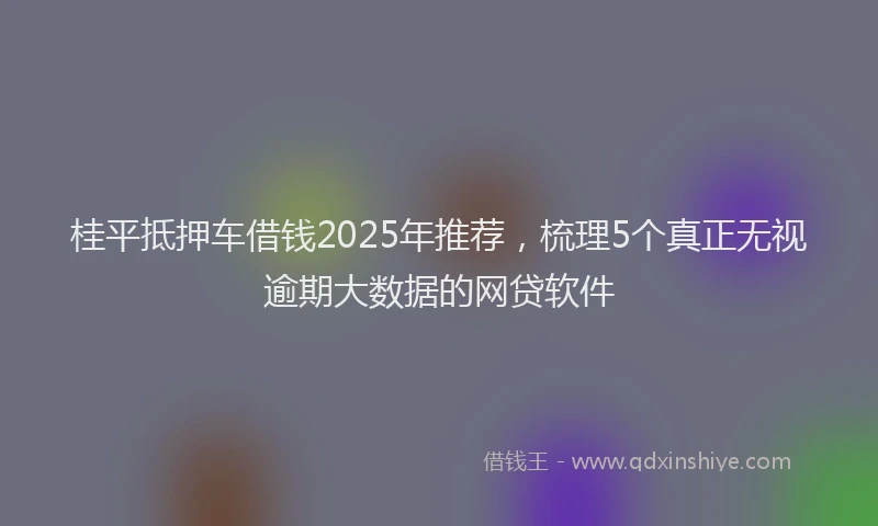 桂平抵押车借钱2025年推荐，梳理5个真正无视逾期大数据的网贷软件