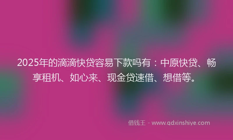 2025年的滴滴快贷容易下款吗有：中原快贷、畅享租机、如心来、现金贷速借、想借等。