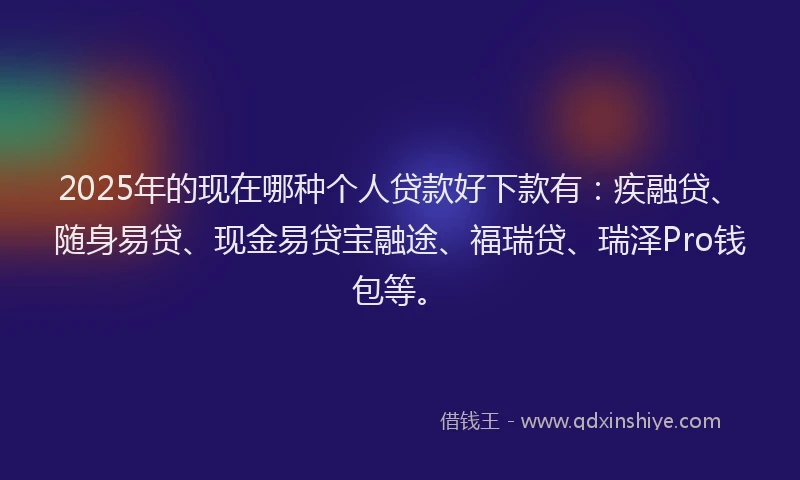 2025年的现在哪种个人贷款好下款有：疾融贷、随身易贷、现金易贷宝融途、福瑞贷、瑞泽Pro钱包等。