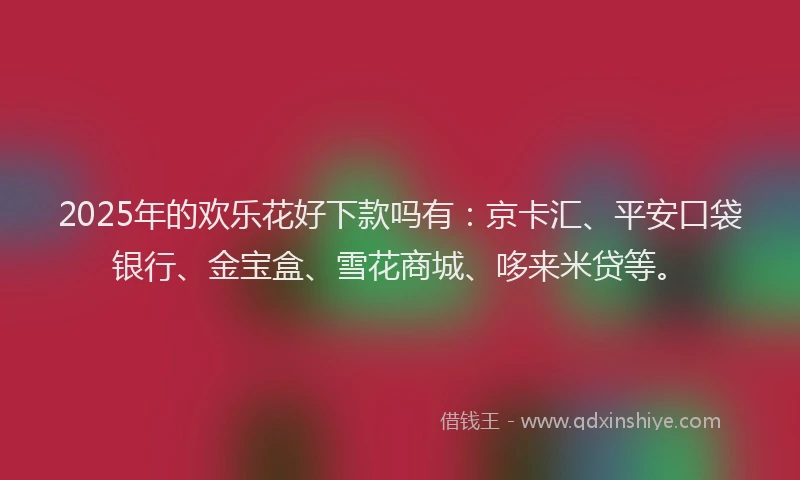 2025年的欢乐花好下款吗有：京卡汇、平安口袋银行、金宝盒、雪花商城、哆来米贷等。