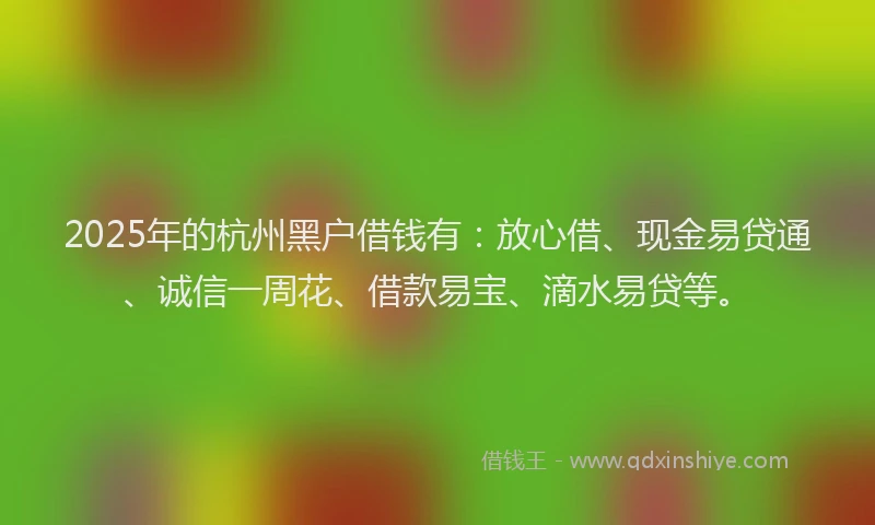 2025年的杭州黑户借钱有：放心借、现金易贷通、诚信一周花、借款易宝、滴水易贷等。
