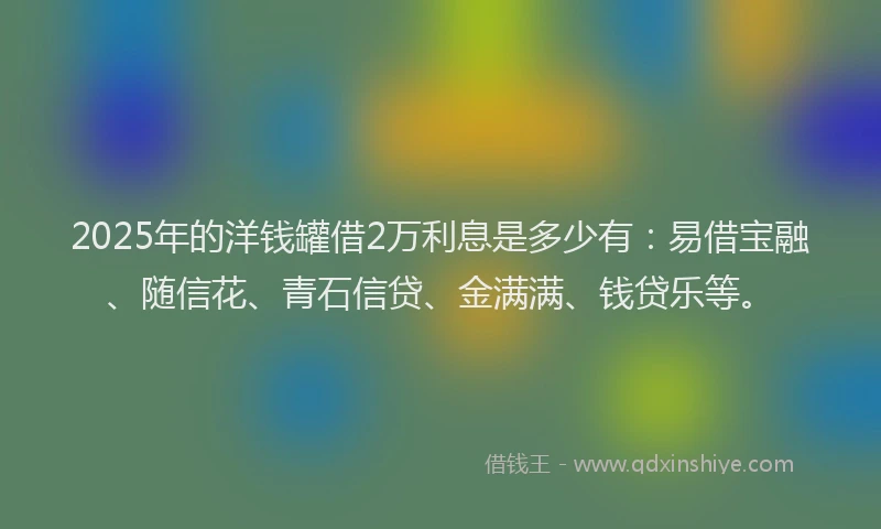 2025年的洋钱罐借2万利息是多少有：易借宝融、随信花、青石信贷、金满满、钱贷乐等。