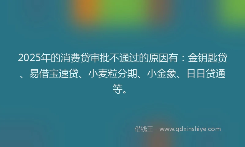 2025年的消费贷审批不通过的原因有：金钥匙贷、易借宝速贷、小麦粒分期、小金象、日日贷通等。