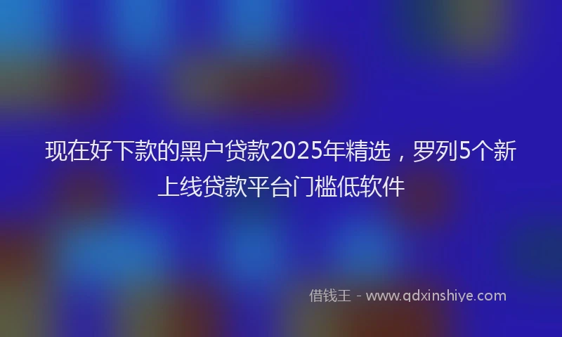 现在好下款的黑户贷款2025年精选，罗列5个新上线贷款平台门槛低软件