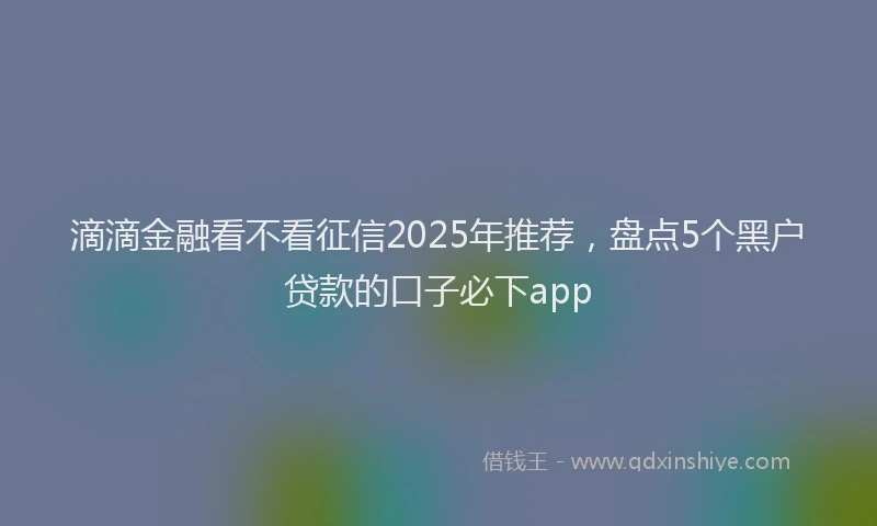 滴滴金融看不看征信2025年推荐，盘点5个黑户贷款的口子必下app
