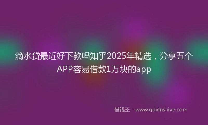 滴水贷最近好下款吗知乎2025年精选，分享五个APP容易借款1万块的app