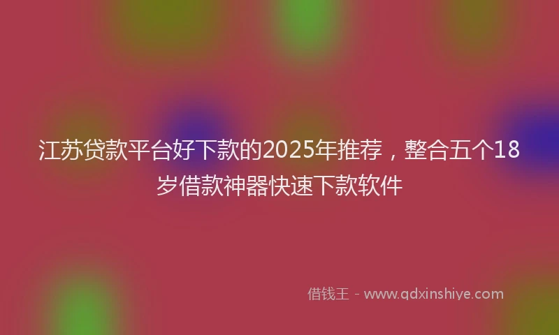 江苏贷款平台好下款的2025年推荐，整合五个18岁借款神器快速下款软件