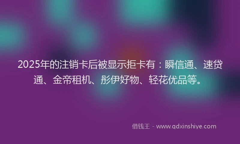 2025年的注销卡后被显示拒卡有：瞬信通、速贷通、金帝租机、彤伊好物、轻花优品等。