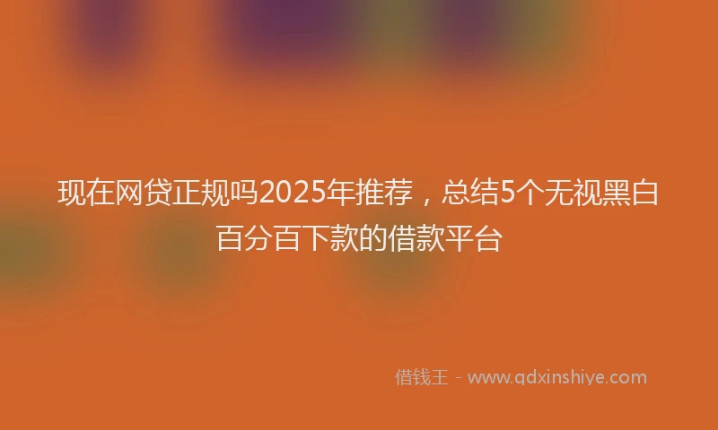 现在网贷正规吗2025年推荐，总结5个无视黑白百分百下款的借款平台