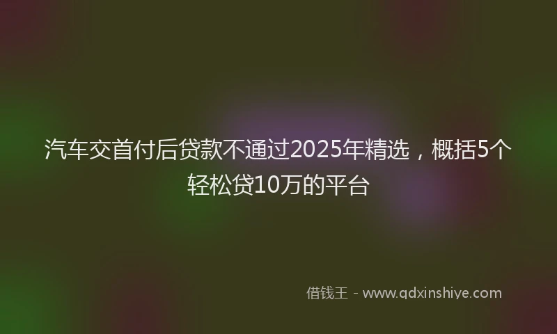 汽车交首付后贷款不通过2025年精选，概括5个轻松贷10万的平台