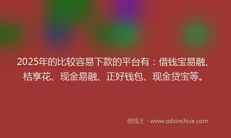2025年的比较容易下款的平台有：借钱宝易融、桔享花、现金易融、正好钱包、现金贷宝等。