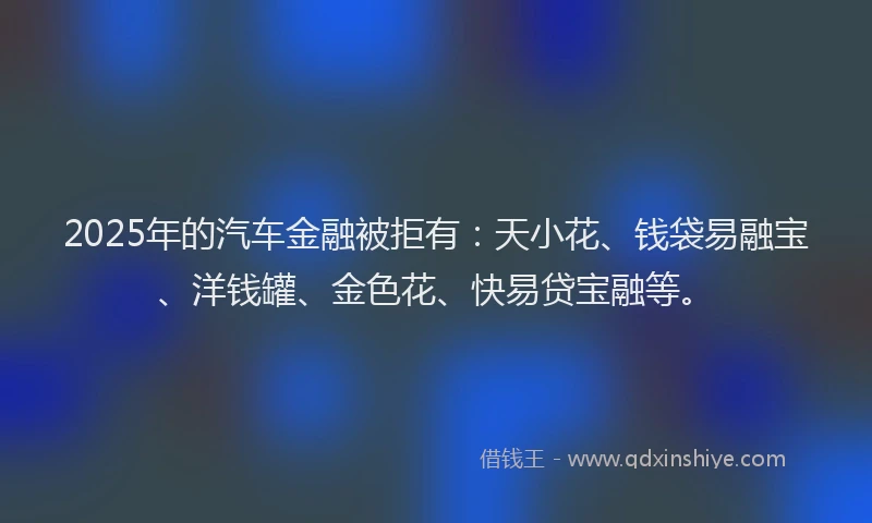 2025年的汽车金融被拒有：天小花、钱袋易融宝、洋钱罐、金色花、快易贷宝融等。