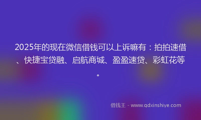 2025年的现在微信借钱可以上诉嘛有：拍拍速借、快捷宝贷融、启航商城、盈盈速贷、彩虹花等。