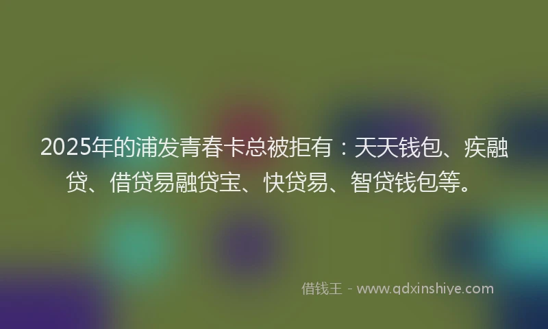2025年的浦发青春卡总被拒有：天天钱包、疾融贷、借贷易融贷宝、快贷易、智贷钱包等。
